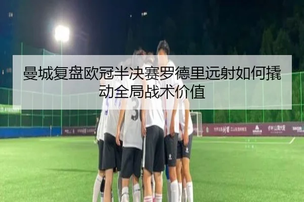 曼城复盘欧冠半决赛罗德里远射如何撬动全局战术价值