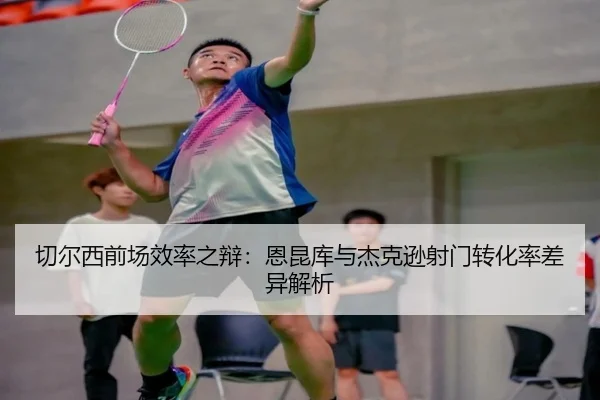 切尔西前场效率之辩：恩昆库与杰克逊射门转化率差异解析