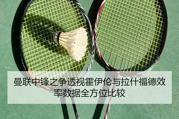 曼联中锋之争透视霍伊伦与拉什福德效率数据全方位比较