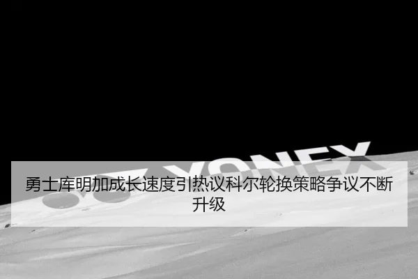 勇士库明加成长速度引热议科尔轮换策略争议不断升级