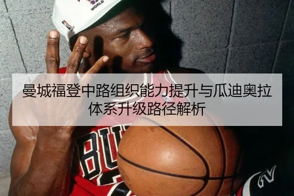 曼城福登中路组织能力提升与瓜迪奥拉体系升级路径解析